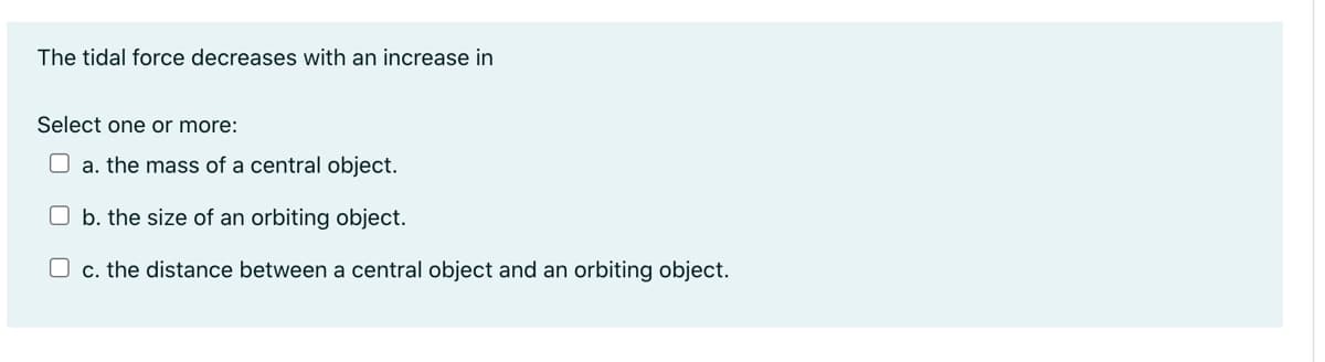 The tidal force decreases with an increase in
Select one or more:
a. the mass of a central object.
Ob. the size of an orbiting object.
O c. the distance between a central object and an orbiting object.