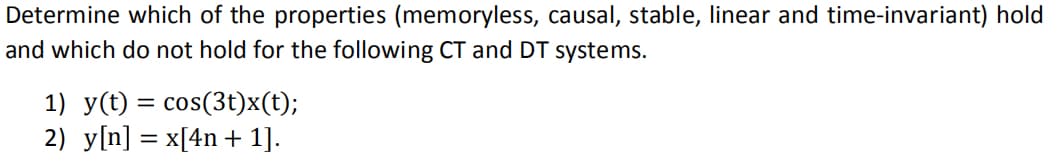 Determine which of the properties (memoryless, causal, stable, linear and time-invariant) hold
and which do not hold for the following CT and DT systems.
1) y(t) = cos(3t)x(t);
2) y[n] = x[4n + 1].