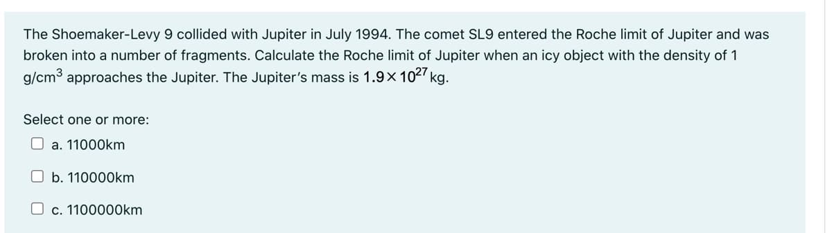 The Shoemaker-Levy 9 collided with Jupiter in July 1994. The comet SL9 entered the Roche limit of Jupiter and was
broken into a number of fragments. Calculate the Roche limit of Jupiter when an icy object with the density of 1
g/cm³ approaches the Jupiter. The Jupiter's mass is 1.9x1027 kg.
Select one or more:
a. 11000km
b. 110000km
c. 1100000km