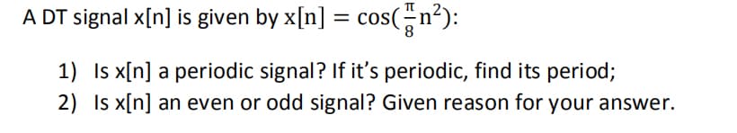 A DT signal x[n] is given by x[n] = cos(n²):
1) Is x[n] a periodic signal? If it's periodic, find its period;
2) Is x[n] an even or odd signal? Given reason for your answer.