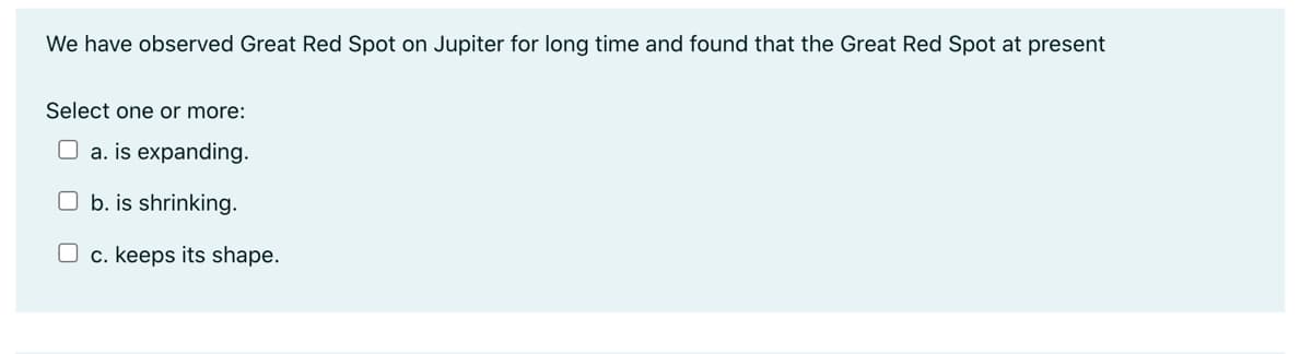 We have observed Great Red Spot on Jupiter for long time and found that the Great Red Spot at present
Select one or more:
a. is expanding.
Ob. is shrinking.
O c. keeps its shape.