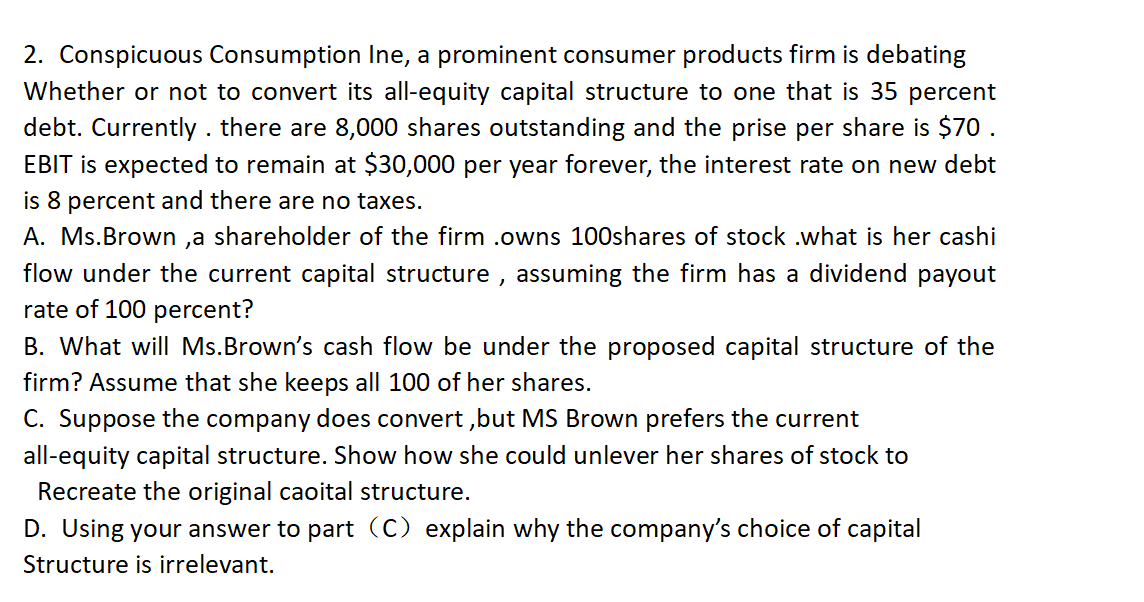 2. Conspicuous Consumption Ine, a prominent consumer products firm is debating
Whether or not to convert its all-equity capital structure to one that is 35 percent
debt. Currently. there are 8,000 shares outstanding and the prise per share is $70.
EBIT is expected to remain at $30,000 per year forever, the interest rate on new debt
is 8 percent and there are no taxes.
A. Ms. Brown,a shareholder of the firm .owns 100shares of stock .what is her cashi
flow under the current capital structure, assuming the firm has a dividend payout
rate of 100 percent?
B. What will Ms. Brown's cash flow be under the proposed capital structure of the
firm? Assume that she keeps all 100 of her shares.
C. Suppose the company does convert, but MS Brown prefers the current
all-equity capital structure. Show how she could unlever her shares of stock to
Recreate the original capital structure.
D. Using your answer to part (C) explain why the company's choice of capital
Structure is irrelevant.