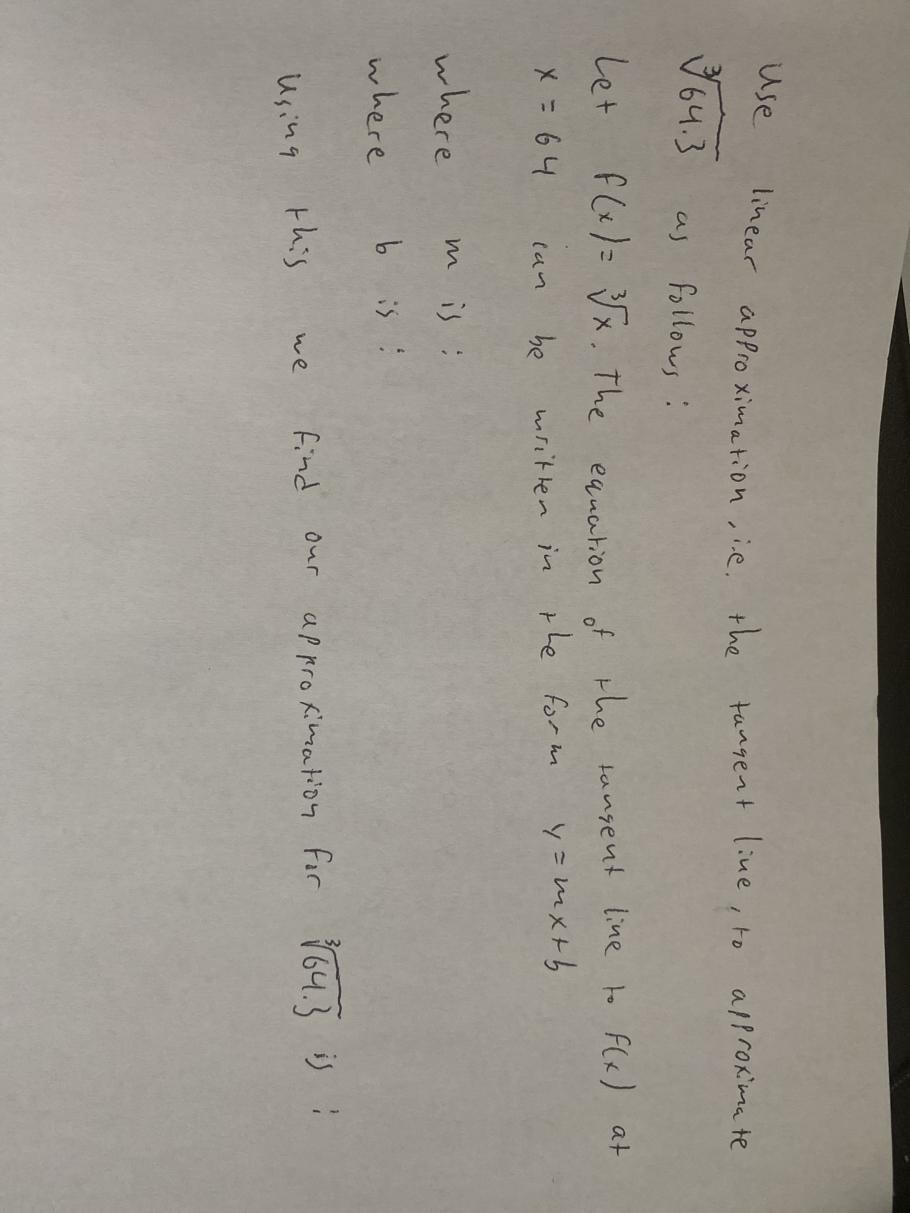 use
linear apPro ximation ,ie.
line, to
the
tangent
alprokima te
उजपउ
64.3
as follows:
equation of the tangent line to F(«) at
y=mx+h
Let
fl&)= Vx. The
Le
be
mritlen in the form
(an
where
mis:
where
b is :
in
this
find our appro Kimation for 64.3 is :
we
Using
