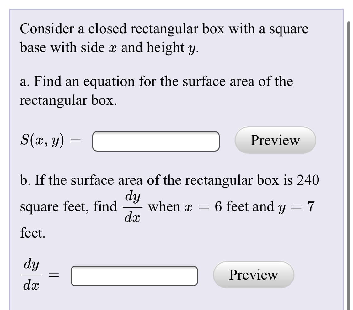 Consider a closed rectangular box with a square
base with side x and height y.
a. Find an equation for the surface area of the
rectangular box.
S(x, y) =
Preview
b. If the surface area of the rectangular box is 240
dy
when x =
dx
square feet, find
6 feet and y = 7
feet.
dy
Preview
dx
