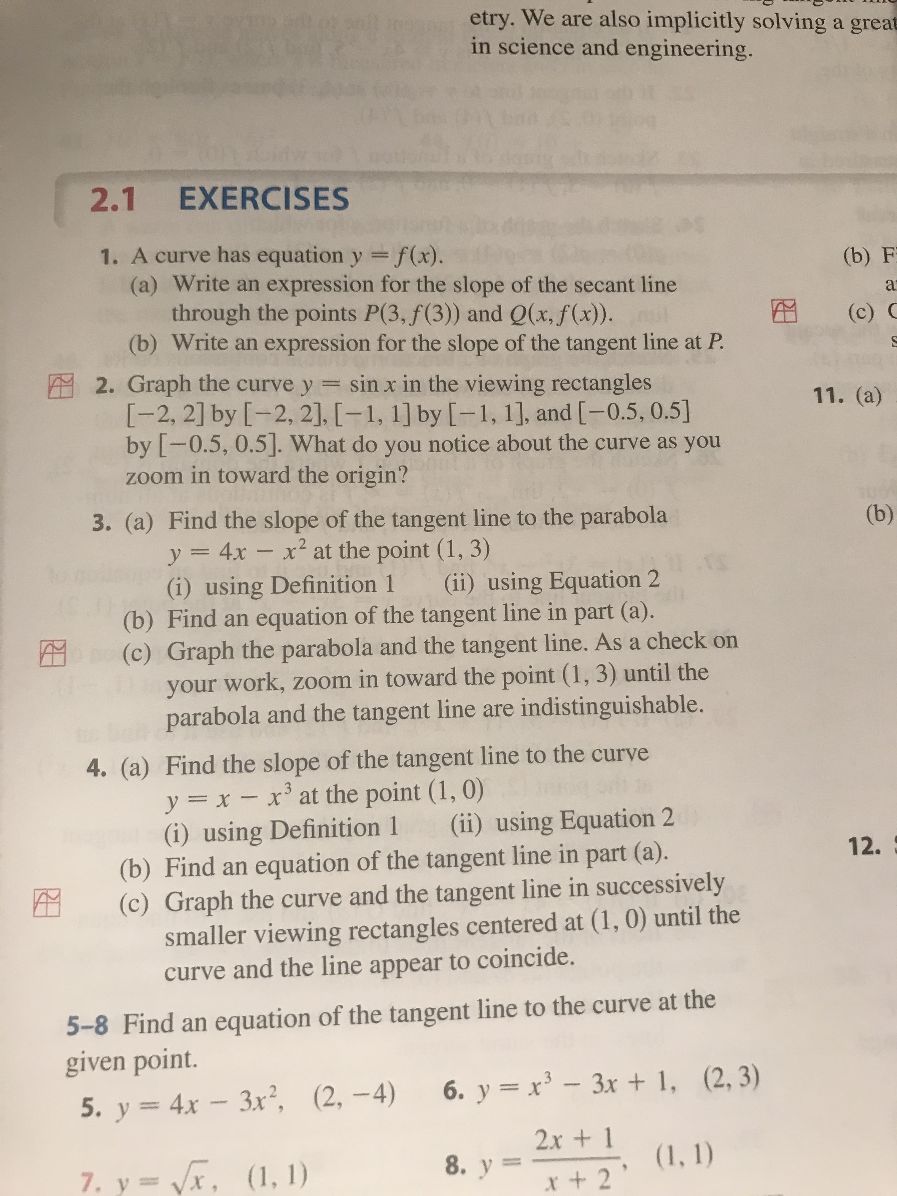 etry. We are also implicitly solving a great
in science and engineering.
2.1 EXERCISES
1. A curve has equation y =f(x).
(a) Write an expression for the slope of the secant line
through the points P(3, f(3)) and Q(x, f(x)).
(b) Write an expression for the slope of the tangent line at P.
(b) F
at
(c) C
in
2. Graph the curve y = sin x in the viewing rectangles
11. (a)
[-2, 2] by [-2, 2], [-1, 1] by [-1, 1], and [-0.5, 0.5]
by [-0.5, 0.5]. What do you notice about the curve as you
zoom in toward the origin?
3. (a) Find the slope of the tangent line to the parabola
y = 4x - x² at the point (1, 3)
(b)
(i) using Definition 1
(b) Find an equation of the tangent line in part (a).
(c) Graph the parabola and the tangent line. As a check on
your work, zoom in toward the point (1, 3) until the
parabola and the tangent line are indistinguishable.
(ii) using Equation 2
4. (a) Find the slope of the tangent line to the curve
y = x – x' at the point (1, 0)
(i) using Definition 1
(b) Find an equation of the tangent line in part (a).
(c) Graph the curve and the tangent line in successively
smaller viewing rectangles centered at (1, 0) until the
curve and the line appear to coincide.
(ii) using Equation 2
12.
5-8 Find an equation of the tangent line to the curve at the
given point.
6. y = x³ – 3x + 1, (2, 3)
3x², (2, -4)
5. y = 4x –
2x + 1
(1, 1)
7. y= Vx, (1, 1)
8. y =
x+ 2
(0)
