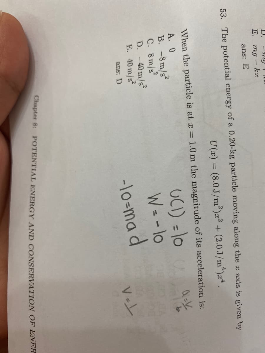 D.
E.
ans: E
53. The potential energy of a 0.20-kg particle moving along the axis is given by
U(z) = (8.0 J/m²)x² + (2.0J/m*)x .
When the particle is at x = 1.0 m the magnitude of its acceleration is:
UCI) = 10
W= -lo
-lo-ma d
A. 0
B. -8m/s
C. 8m/s
D. -40m/s
E. 40 m/s
ans: D
Chapter 8: POTENTIAL ENERGY AND CONSERVATION OF ENER
