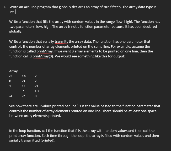 1. Write an Arduino program that globally declares an array of size fifteen. The array data type is
int.
Write a function that fills the array with random values in the range [low, high]. The function has
two parameters: low, high. The array is not a function parameter because it has been declared
globally.
Write a function that serially tranmits the array data. The function has one parameter that
controls the number of array elements printed on the same line. For example, assume the
function is called printArray. If we want 3 array elements to be printed on one line, then the
function call is printArray(3). We would see something like this for output:
Array
-3
14
-3
2
11
-9
7
10
-4
-2
8
See how there are 3 values printed per line? 3 is the value passed to the function parameter that
controls the number of array elements printed on one line. There should be at least one space
between array elements printed.
In the loop function, call the function that fills the array with random values and then call the
print array function. Each time through the loop, the array is filled with random values and then
serially transmitted (printed).
