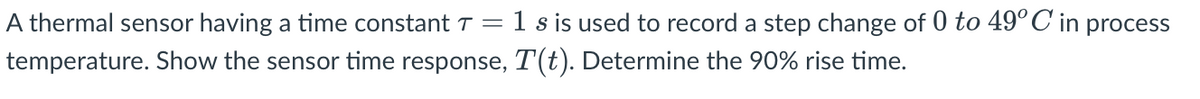 A thermal sensor having a time constant T = 1 s is used to record a step change of 0 to 49°C in process
temperature. Show the sensor time response, T(t). Determine the 90% rise time.