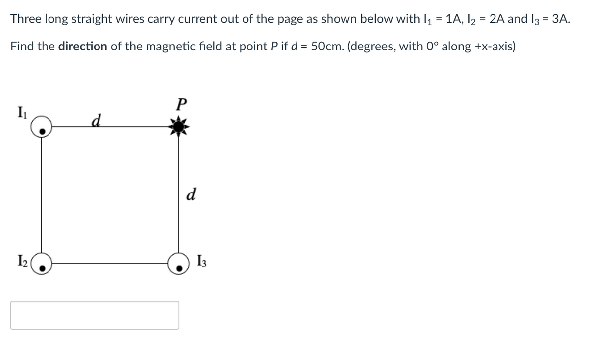 Three long straight wires carry current out of the page as shown below with I1 = 1A, I2 = 2A and 13 = 3A.
Find the direction of the magnetic field at point P if d = 50cm. (degrees, with 0° along +x-axis)
P
I1
d
d
I2
I3
