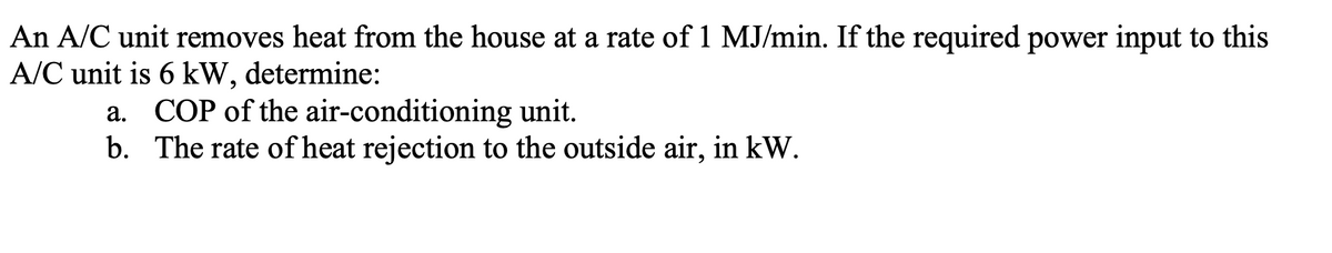 An A/C unit removes heat from the house at a rate of 1 MJ/min. If the required power input to this
A/C unit is 6 kW, determine:
a. COP of the air-conditioning unit.
b. The rate of heat rejection to the outside air, in kW.
