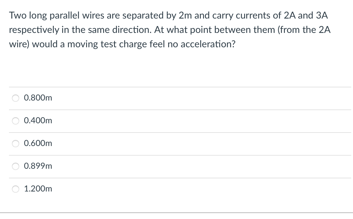 Two long parallel wires are separated by 2m and carry currents of 2A and 3A
respectively in the same direction. At what point between them (from the 2A
wire) would a moving test charge feel no acceleration?
0.800m
0.400m
0.600m
0.899m
1.200m
