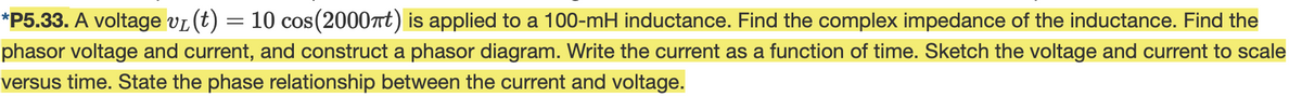 *P5.33. A voltage vL(t) = 10 cos(2000t) is applied to a 100-mH inductance. Find the complex impedance of the inductance. Find the
phasor voltage and current, and construct a phasor diagram. Write the current as a function of time. Sketch the voltage and current to scale
versus time. State the phase relationship between the current and voltage.
