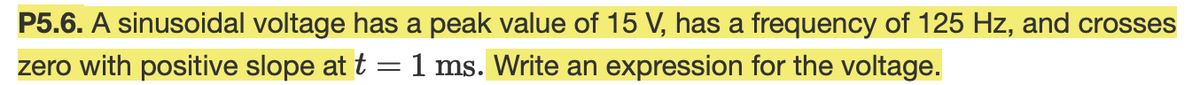 P5.6. A sinusoidal voltage has a peak value of 15 V, has a frequency of 125 Hz, and crosses
zero with positive slope at t =1 ms. Write an expression for the voltage.
