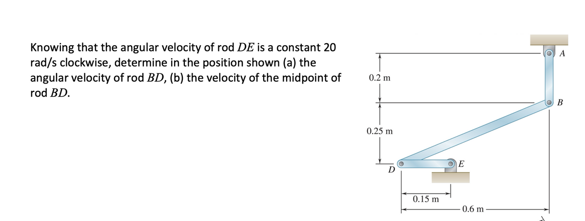 Knowing that the angular velocity of rod DE is a constant 20
rad/s clockwise, determine in the position shown (a) the
angular velocity of rod BD, (b) the velocity of the midpoint of
A
0.2 m
rod BD.
В
0.25 m
0.15 m
- 0.6 m
