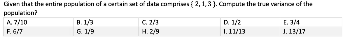 Given that the entire population of a certain set of data comprises { 2, 1, 3 }. Compute the true variance of the
population?
A. 7/10
F. 6/7
B. 1/3
G. 1/9
C. 2/3
H. 2/9
D. 1/2
I. 11/13
E. 3/4
J. 13/17