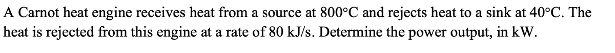 A Carnot heat engine receives heat from a source at 800°C and rejects heat to a sink at 40°C. The
heat is rejected from this engine at a rate of 80 kJ/s. Determine the power output, in kW.
