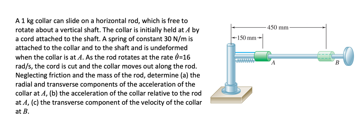 A 1 kg collar can slide on a horizontal rod, which is free to
rotate about a vertical shaft. The collar is initially held at A by
a cord attached to the shaft. A spring of constant 30 N/m is
450 mm
-150 mm
attached to the collar and to the shaft and is undeformed
when the collar is at A. As the rod rotates at the rate 0=16
(A
В
rad/s, the cord is cut and the collar moves out along the rod.
Neglecting friction and the mass of the rod, determine (a) the
radial and transverse components of the acceleration of the
collar at A, (b) the acceleration of the collar relative to the rod
at A, (c) the transverse component of the velocity of the collar
at B.
