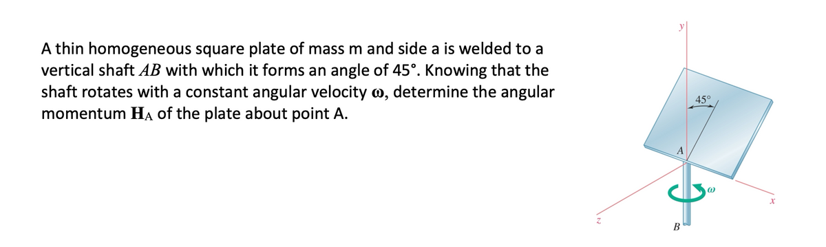 A thin homogeneous square plate of mass m and side a is welded to a
vertical shaft AB with which it forms an angle of 45°. Knowing that the
shaft rotates with a constant angular velocity o, determine the angular
momentum HẠ of the plate about point A.
45°
A
В
