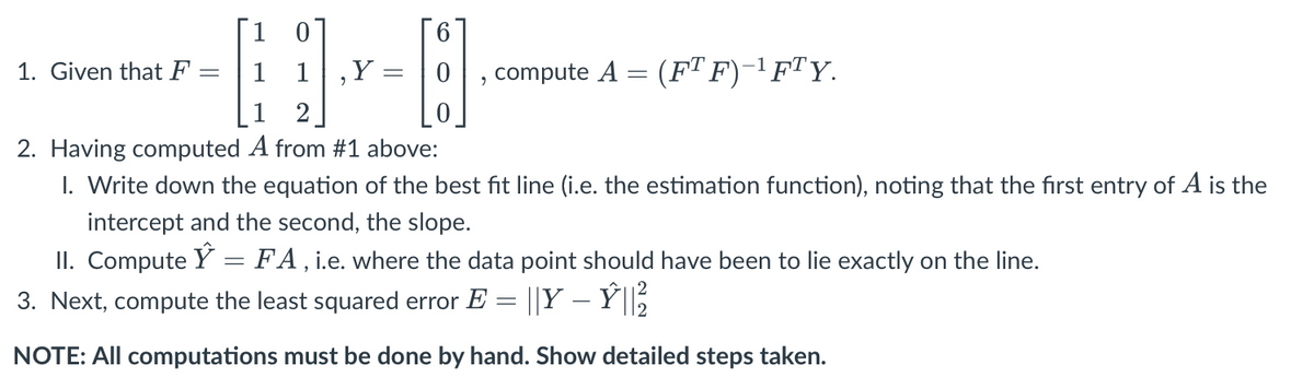 1
0
1 1
1
2
2. Having computed A from #1 above:
I. Write down the equation of the best fit line (i.e. the estimation function), noting that the first entry of A is the
intercept and the second, the slope.
II. Compute Ŷ = FA, i.e. where the data point should have been to lie exactly on the line.
3. Next, compute the least squared error E = ||Y – Ý|| ²/
NOTE: All computations must be done by hand. Show detailed steps taken.
1. Given that F
=
2
Y:
6
8.
-
compute A = (FT F)−¹ FTY.