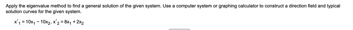 Apply the eigenvalue method to find a general solution of the given system. Use a computer system or graphing calculator to construct a direction field and typical
solution curves for the given system.
x'1 = 10x1 - 10x2, x'2 = 8x, +2x2
%3D
