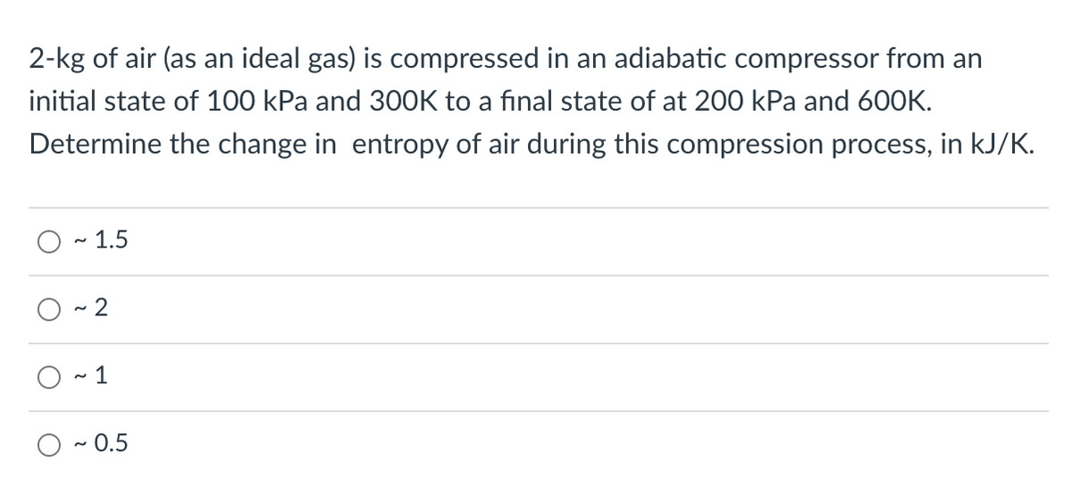 2-kg of air (as an ideal gas) is compressed in an adiabatic compressor from an
initial state of 100 kPa and 300K to a final state of at 200 kPa and 600K.
Determine the change in entropy of air during this compression process, in kJ/K.
O - 1.5
~ 2
1
O - 0.5
