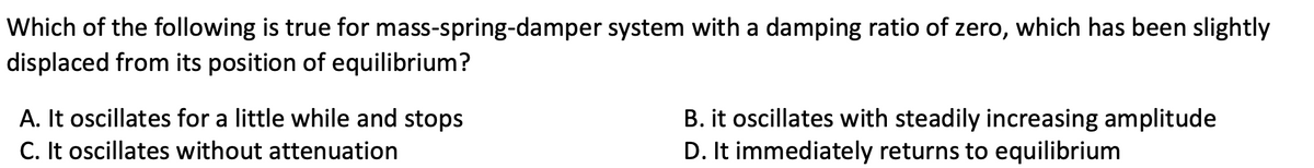 Which of the following is true for mass-spring-damper system with a damping ratio of zero, which has been slightly
displaced from its position of equilibrium?
A. It oscillates for a little while and stops
C. It oscillates without attenuation
B. it oscillates with steadily increasing amplitude
D. It immediately returns to equilibrium