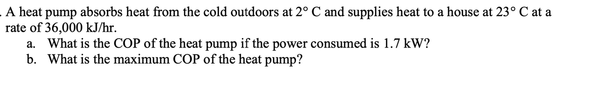 A heat pump absorbs heat from the cold outdoors at 2° C and supplies heat to a house at 23° C at a
rate of 36,000 kJ/hr.
What is the COP of the heat pump if the power consumed is 1.7 kW?
b. What is the maximum COP of the heat pump?
а.
