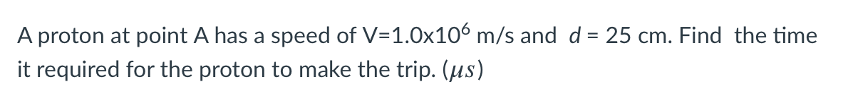 A proton at point A has a speed of V=1.0x106 m/s and d = 25 cm. Find the time
it required for the proton to make the trip. (us)
