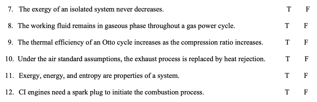 7. The exergy of an isolated system never decreases.
T F
8. The working fluid remains in gaseous phase throughout a gas power cycle.
T F
9. The thermal efficiency of an Otto cycle increases as the compression ratio increases.
ТF
10. Under the air standard assumptions, the exhaust process is replaced by heat rejection.
T F
11. Exergy, energy, and entropy are properties of a system.
т F
12. CI engines need a spark plug to initiate the combustion process.
T F
