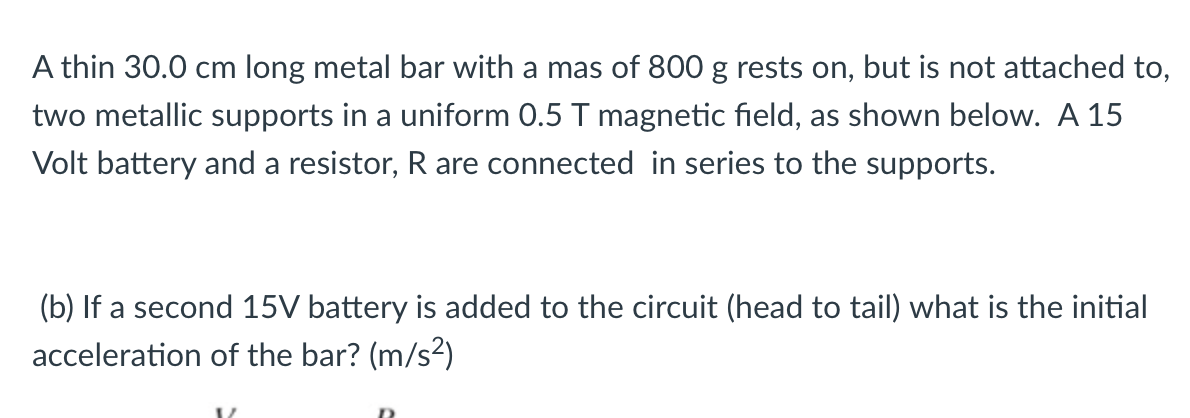 A thin 30.0 cm long metal bar with a mas of 800 g rests on, but is not attached to,
two metallic supports in a uniform 0.5 T magnetic field, as shown below. A 15
Volt battery and a resistor, R are connected in series to the supports.
(b) If a second 15V battery is added to the circuit (head to tail) what is the initial
acceleration of the bar? (m/s2)
