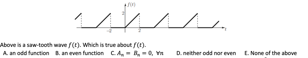 -2
2
f(t)
Above is a saw-tooth wave f(t). Which is true about f(t).
A. an odd function B. an even function C. An
Bn = 0, v
=
✓
D. neither odd nor even
E. None of the above