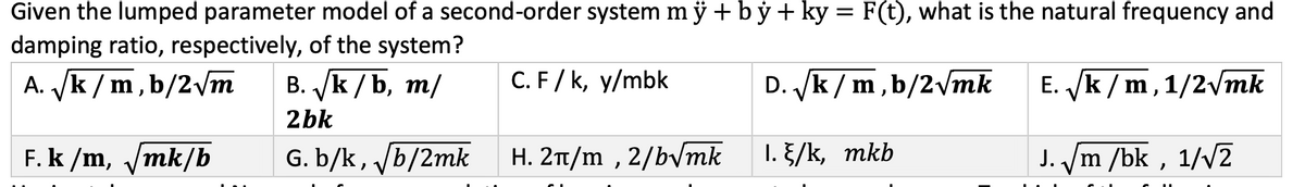 Given the lumped parameter model of a second-order system mÿ+by+ky = F(t), what is the natural frequency and
damping ratio, respectively, of the system?
A. √/k/m, b/2√m
D. √k/m, b/2√mk
F. k/m, √/mk/b
B. √k/b, m/
2bk
G. b/k, √/b/2mk
C. F/k, y/mbk
H. 2π/m, 2/b√mk
1. /k, mkb
E. √k/m, 1/2√√mk
J. √m/bk, 1/√2