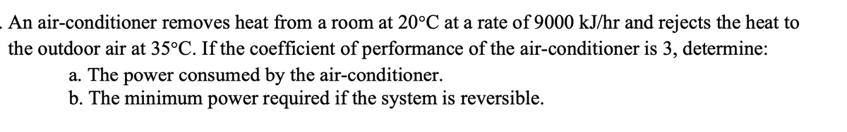 .An air-conditioner removes heat from a room at 20°C at a rate of 9000 kJ/hr and rejects the heat to
the outdoor air at 35°C. If the coefficient of performance of the air-conditioner is 3, determine:
a. The power consumed by the air-conditioner.
b. The minimum power required if the system is reversible.
