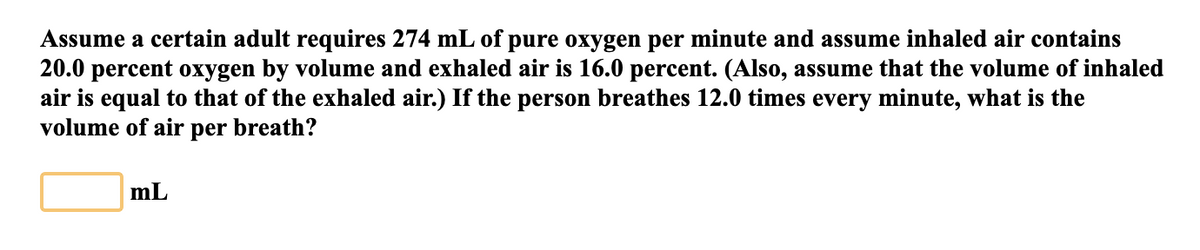 Assume a certain adult requires 274 mL of pure oxygen per minute and assume inhaled air contains
20.0 percent oxygen by volume and exhaled air is 16.0 percent. (Also, assume that the volume of inhaled
air is equal to that of the exhaled air.) If the person breathes 12.0 times every minute, what is the
volume of air per breath?
mL
