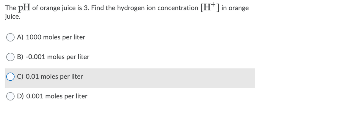 The pH of orange juice is 3. Find the hydrogen ion concentration [H¯]in orange
juice.
A) 1000 moles
per liter
B) -0.001 moles per liter
C) 0.01 moles per liter
D) 0.001 moles per liter
