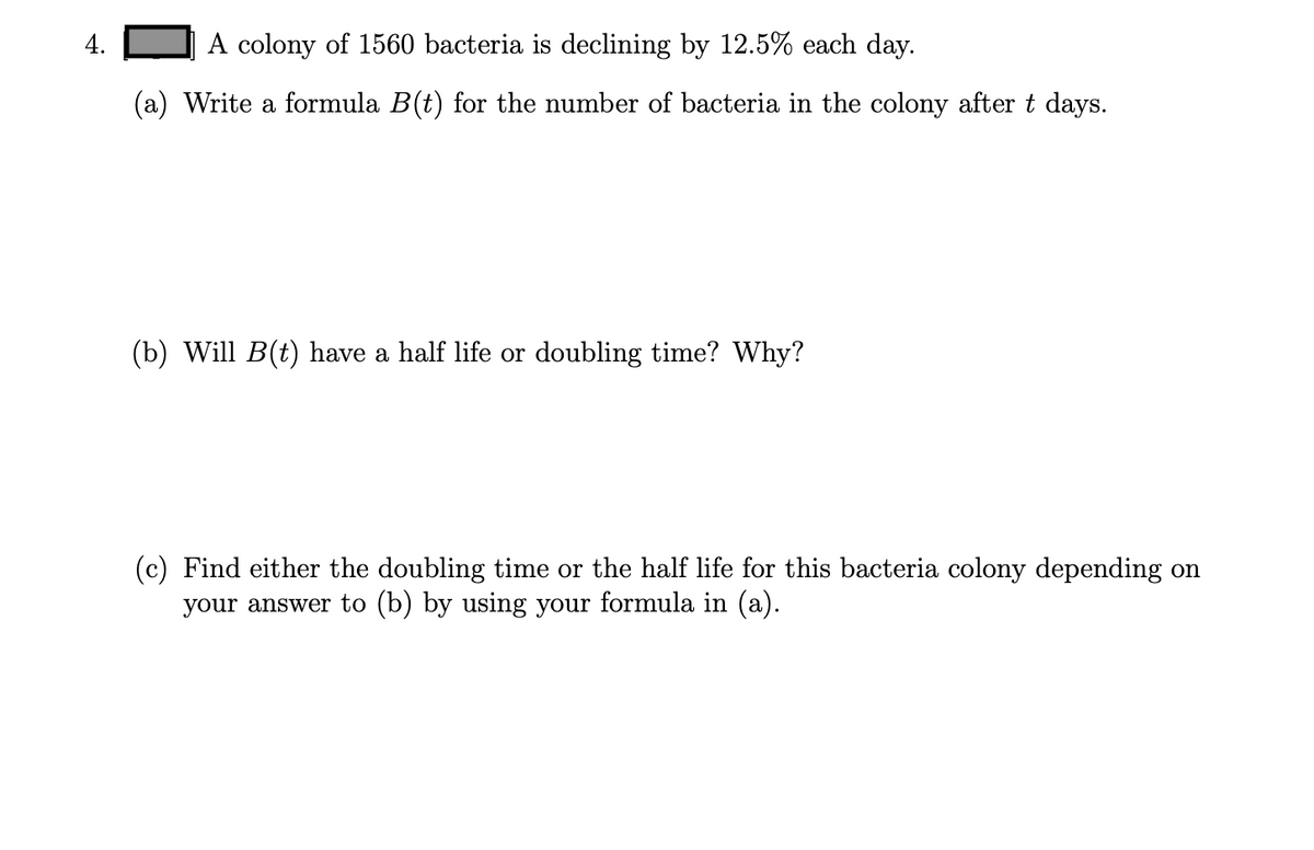 4. A colony of 1560 bacteria is declining by 12.5% each day.

(a) Write a formula \( B(t) \) for the number of bacteria in the colony after \( t \) days.

(b) Will \( B(t) \) have a half-life or doubling time? Why?

(c) Find either the doubling time or the half-life for this bacteria colony depending on your answer to (b) by using your formula in (a).