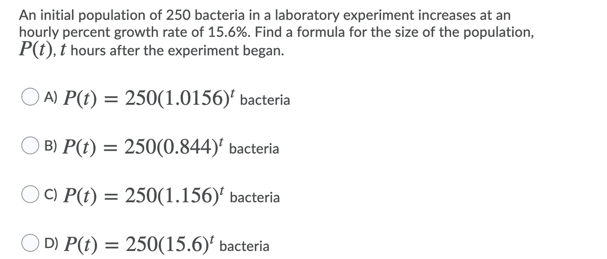 An initial population of 250 bacteria in a laboratory experiment increases at an
hourly percent growth rate of 15.6%. Find a formula for the size of the population,
P(t), t hours after the experiment began.
O A) P(t) = 250(1.0156)' bacteria
B) P(t)
250(0.844)' bacteria
C) P(t) = 250(1.156)' bacteria
D) P(t) = 250(15.6)' bacteria
