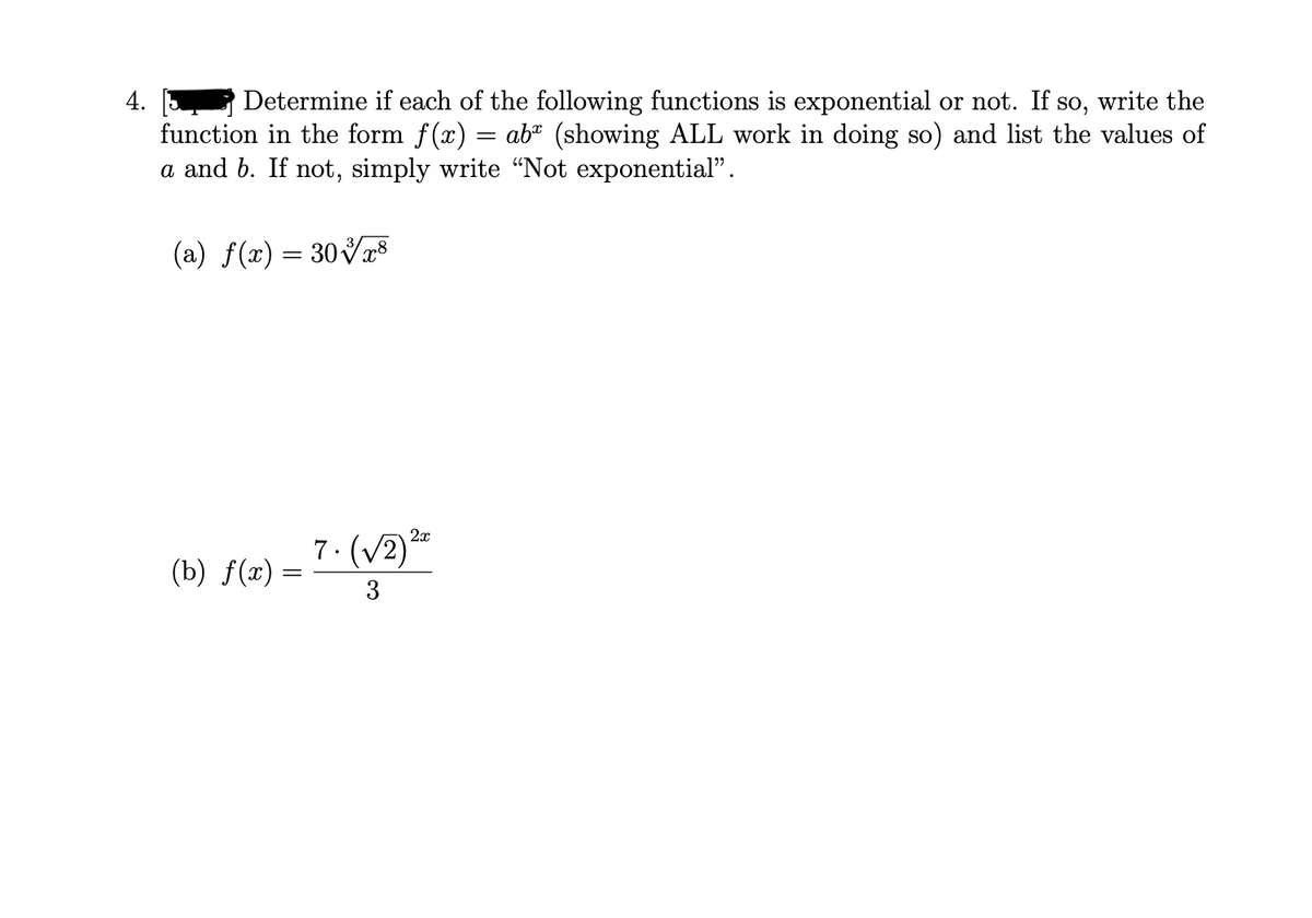 4.
Determine if each of the following functions is exponential or not. If so, write the
function in the form f(x) = ab" (showing ALL work in doing so) and list the values of
a and b. If not, simply write “Not exponential".
(a) f(x) = 30Vr8
(b) f(æ) = 7·(v2)*
(b) f(x) =
3
