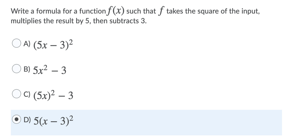 Write a formula for a function f(x) such that f takes the square of the input,
multiplies the result by 5, then subtracts 3.
A) (5х — 3)2
B) 5x2 – 3
C) (5x)² – 3
O D) 5(x – 3)2
