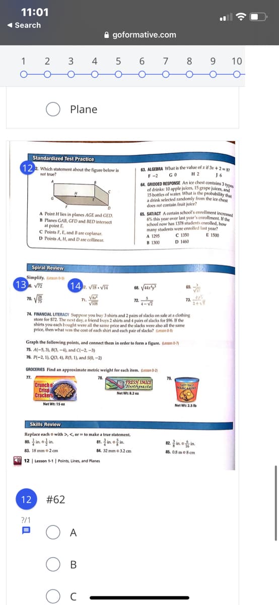 11:01
1 Search
A goformative.com
1
3
4 5
6.
8
9.
10
Plane
Standardized Test Practice
122 Which statement about the figure below is
63. ALGEBRA What is the value of x if 3x + 2=
F -2
not true?
GO
H 2
64. GRIDDED RESPONSE An ice chest contains 3 b
of drinks: 10 apple juices, 15 grape juices, and
15 bottles of water. What is the probability that
a drink selected randomly from the ice chest
does not contain fruit juice?
65. SAT/ACT A certain school's enrollment increased
6% this year over last year's enrollment, If the
school now has 1378 students enrolled, how
many students were enrolled last year?
A 1295
B 1300
A Point H lies in planes AGE and GED.
B Planes GAB, GFD and BED intersect
at point E.
C Points F, E, and B are coplanar.
D Points A, H, and D are collinear.
C 1350
D 1460
E 1500
Spiral Review
Simplify. Leson 09
13 V7
14. Viš. V
68. Vaary
60.
VI
70. V
71.
VIOS
24
74. FINANCIAL LITERACY Suppose you buy 3 shirts and 2 pairs of slacks on sale at a clothing
store for $72. The next day, a friend buys 2 shirts and 4 pairs of slacks for $96. If the
shirts you each bought were all the same price and the slacks were also all the same
price, then what was the cost of each shirt and each pair of slacks? Lesson 0
Graph the following points, and connect them in order to form a figure. Lesson 0-7)
75. A(-5, 3), B(3, -4), and C(-2, -3)
76. P(-2, 1), Q3, 4), R(5, 1), and S(0, -2)
GROCERIES Find an approximate metric weight for each item. (Lessen 0-2)
77.
78.
79
Crunch n
Crisp
Crackers
FRESY SMUC
oothpaste
Net Wt:2 e
TASTY OAST
MARGARINI
Net Wt: 15 oz
Net Wt: 2.5 Ib
Skills Review
Replace each o with >, <, orto make a true statement.
80. in. o in.
81. in o i.
82. in. o in.
83. 18 mm o 2 cm
84. 32 mm 3.2 cm
85. 0.8 me8 cm
12 | Lesson 1-1 | Points, Lines, and Planes
12
#62
?/1
A
B
