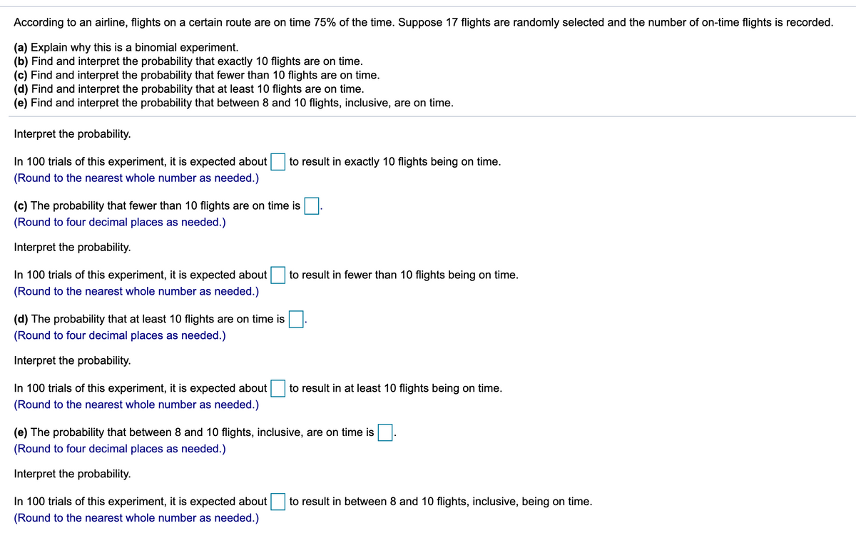 According to an airline, flights on a certain route are on time 75% of the time. Suppose 17 flights are randomly selected and the number of on-time flights is recorded.
(a) Explain why this is a binomial experiment.
(b) Find and interpret the probability that exactly 10 flights are on time.
(c) Find and interpret the probability that fewer than 10 flights are on time.
(d) Find and interpret the probability that at least 10 flights are on time.
(e) Find and interpret the probability that between 8 and 10 flights, inclusive, are on time.
Interpret the probability.
In 100 trials of this experiment, it is expected about
to result in exactly 10 flights being on time.
(Round to the nearest whole number as needed.)
(c) The probability that fewer than 10 flights are on time is
(Round to four decimal places as needed.)
Interpret the probability.
In 100 trials of this experiment, it is expected about
to result in fewer than 10 flights being on time.
(Round to the nearest whole number as needed.)
(d) The probability that at least 10 flights are on time is
(Round to four decimal places as needed.)
Interpret the probability.
In 100 trials of this experiment, it is expected about
to result in at least 10 flights being on time.
(Round to the nearest whole number as needed.)
(e) The probability that between 8 and 10 flights, inclusive, are on time is
(Round to four decimal places as needed.)
Interpret the probability.
In 100 trials of this experiment, it is expected about
to result in between 8 and 10 flights, inclusive, being on time.
(Round to the nearest whole number as needed.)
