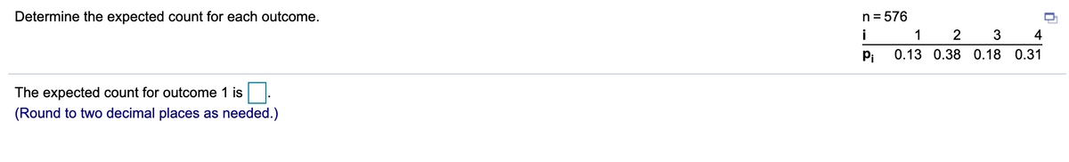 Determine the expected count for each outcome.
n = 576
i
1
2
4
Pi
0.13 0.38 0.18 0.31
The expected count for outcome 1 is.
(Round to two decimal places as needed.)
