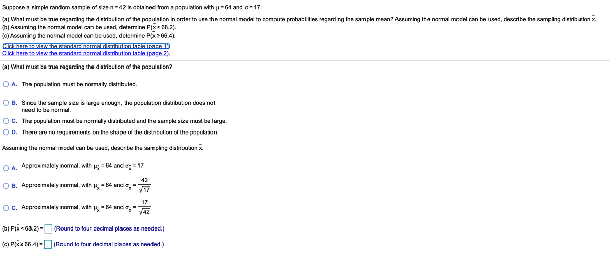 Suppose a simple random sample of size n= 42 is obtained from a population with u = 64 and o = 17.
(a) What must be true regarding the distribution of the population in order to use the normal model to compute probabilities regarding the sample mean? Assuming the normal model can be used, describe the sampling distribution x.
(b) Assuming the normal model can be used, determine P(x< 68.2).
(c) Assuming the normal model can be used, determine P(x2 66.4).
Click here to view the standard normal distribution table (page 1)
Click here to view the standard normal distribution table (page 2).
(a) What must be true regarding the distribution of the population?
A. The population must be normally distributed.
O B. Since the sample size is large enough, the population distribution does not
need to be normal.
C. The population must be normally distributed and the sample size must be large.
D. There are no requirements on the shape of the distribution of the population.
Assuming the normal model can be used, describe the sampling distribution x.
O A. Approximately normal, with
= 64 and o, = 17
42
B. Approximately normal, with µ; = 64 and
V17
17
C. Approximately normal, with µ; = 64 and
%3D
V42
(b) P(x< 68.2) =
(Round to four decimal places as needed.)
(c) P(x2 66.4) = (Round to four decimal places as needed.)
