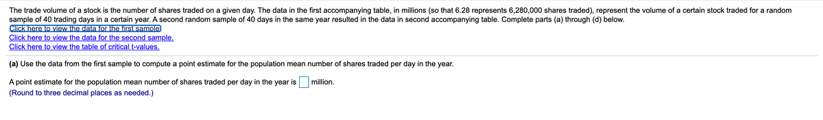 The trade volume of a stock is the number of shares traded on a given day. The data in the first accompanying table, in millions (so that 6.28 represents 6,280,000 shares traded), represent the volume of a certain stock traded for a random
sample of 40 trading days in a certain year. A second random sample of 40 days in the same year resulted in the data in second accompanying table. Complete parts (a) through (d) below.
Click here to view the data for the first sample
Click here to view the data for the second sample.
Click here to view the table of critical t-values.
(a) Use the data from the first sample to compute a point estimate for the population mean number of shares traded per day in the year.
A point estimate for the population mean number of shares traded per day in the year is
million.
(Round to three decimal places as needed.)
