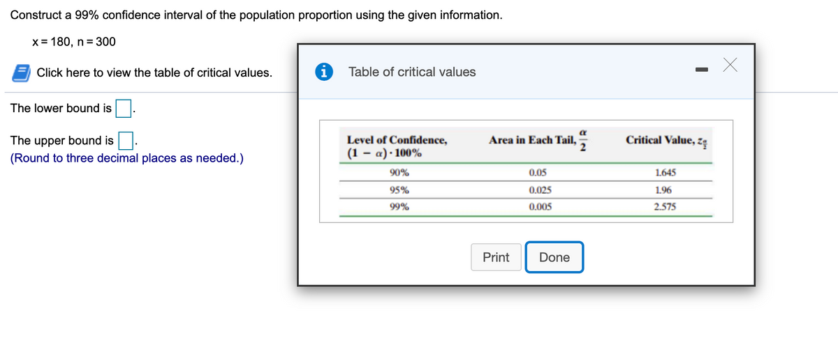 Construct a 99% confidence interval of the population proportion using the given information.
X= 180, n = 300
Click here to view the table of critical values.
Table of critical values
The lower bound is
The upper bound is
Level of Confidence,
Area in Each Tail,
Critical Value, z:
(Round to three decimal places as needed.)
(1 – a) · 100%
90%
0.05
1.645
95%
0.025
1.96
99%
0.005
2.575
Print
Done
