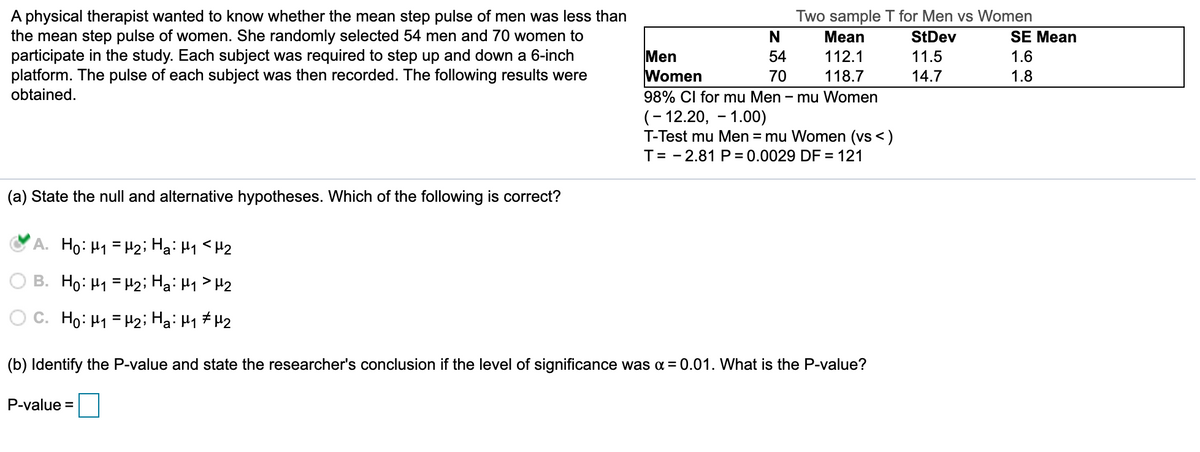 A physical therapist wanted to know whether the mean step pulse of men was less than
the mean step pulse of women. She randomly selected 54 men and 70 women to
participate in the study. Each subject was required to step up and down a 6-inch
platform. The pulse of each subject was then recorded. The following results were
obtained.
Two sample T for Men vs Women
N
Mean
StDev
SE Mean
Men
Women
98% CI for mu Men - mu Women
(- 12.20, - 1.00)
T-Test mu Men = mu Women (vs <)
T= - 2.81 P = 0.0029 DF = 121
54
112.1
11.5
1.6
70
118.7
14.7
1.8
(a) State the null and alternative hypotheses. Which of the following is correct?
A. Ho: H1 = H2; Hạ: H1 <H2
O B. Ho: H1 = H2; Ha: H1> H2
O C. Ho: H1 = H2; Ha: H1 #H2
(b) Identify the P-value and state the researcher's conclusion if the level of significance was a = 0.01. What is the P-value?
P-value =
