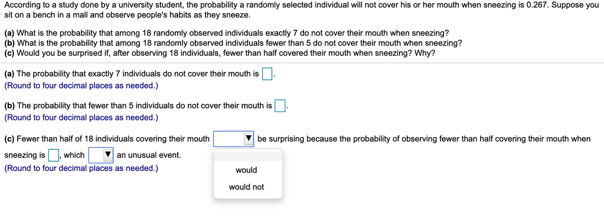 According to a study done by a university student, the probability a randomly selected individual will not cover his or her mouth when sneezing is 0.267. Suppose you
sit on a bench in a mall and observe people's habits as they sneeze.
(a) What is the probability that among 18 randomly observed individuals exactly 7 do not cover their mouth when sneezing?
(b) What is the probability that among 18 randomly observed individuals fewer than 5 do not cover their mouth when sneezing?
(c) Would you be surprised if, after observing 18 individuals, fewer than half covered their mouth when sneezing? Why?
(a) The probability that exactly 7 individuals do not cover their mouth is.
(Round to four decimal places as needed.)
(b) The probability that fewer than 5 individuals do not cover their mouth is
(Round to four decimal places as needed.)
(c) Fewer than half of 18 individuals covering their mouth
be surprising because the probability of observing fewer than half covering their mouth when
sneezing is
which
an unusual event.
(Round to four decimal places as needed.)
would
would not
