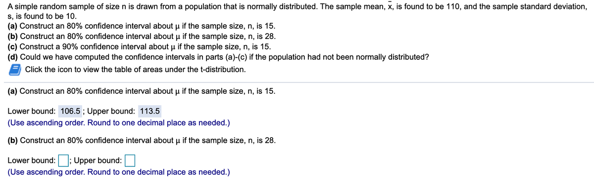 A simple random sample of size n is drawn from a population that is normally distributed. The sample mean, x, is found to be 110, and the sample standard deviation,
s, is found to be 10.
(a) Construct an 80% confidence interval about u if the sample size, n, is 15.
(b) Construct an 80% confidence interval about u if the sample size, n, is 28.
(c) Construct a 90% confidence interval about u if the sample size, n, is 15.
(d) Could we have computed the confidence intervals in parts (a)-(c) if the population had not been normally distributed?
Click the icon to view the table of areas under the t-distribution.
(a) Construct an 80% confidence interval about u if the sample size, n, is 15.
Lower bound: 106.5 ; Upper bound: 113.5
(Use ascending order. Round to one decimal place as needed.)
(b) Construct an 80% confidence interval about u if the sample size, n, is 28.
Lower bound:
; Upper bound:
(Use ascending order. Round to one decimal place as needed.)
