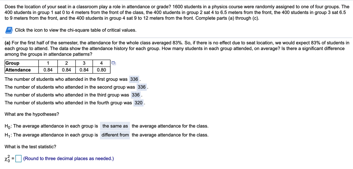 Does the location of your seat in a classroom play a role in attendance or grade? 1600 students in a physics course were randomly assigned to one of four groups. The
400 students in group 1 sat 0 to 4 meters from the front of the class, the 400 students in group 2 sat 4 to 6.5 meters from the front, the 400 students in group 3 sat 6.5
to 9 meters from the front, and the 400 students in group 4 sat 9 to 12 meters from the front. Complete parts (a) through (c).
Click the icon to view the chi-square table of critical values.
(a) For the first half of the semester, the attendance for the whole class averaged 83%. So, if there is no effect due to seat location, we would expect 83% of students in
each group to attend. The data show the attendance history for each group. How many students in each group attended, on average? Is there a significant difference
among the groups in attendance patterns?
Group
Attendance
1
3
4
0.84
0.84
0.84
0.80
The number of students who attended in the first group was 336 .
The number of students who attended in the second group was 336.
The number of students who attended in the third group was 336.
The number of students who attended in the fourth group was 320.
What are the hypotheses?
Ho: The average attendance in each group is the same as the average attendance for the class.
H1: The average attendance in each group is different from the average attendance for the class.
What is the test statistic?
(Round to three decimal places as needed.)
