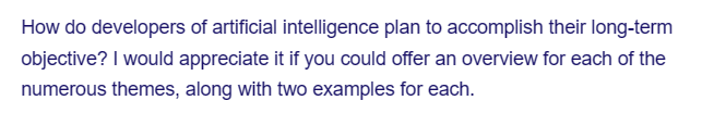 How do developers of artificial intelligence plan to accomplish their long-term
objective? I would appreciate it if you could offer an overview for each of the
numerous themes, along with two examples for each.